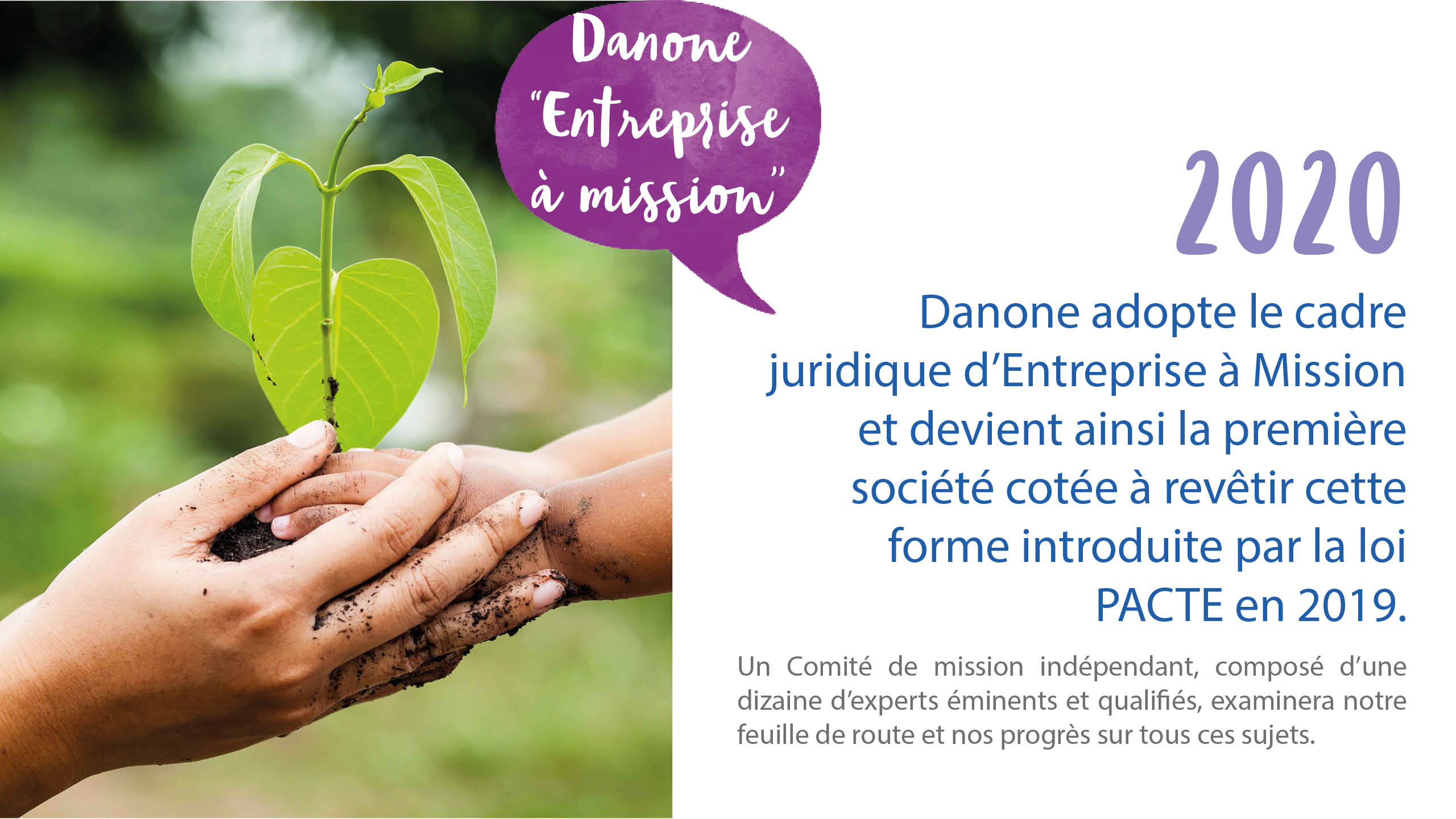 En 2020 Danone adopte le cadre juridique d’Entreprise à Mission et devient ainsi la première société cotée à revêtir cette forme introduite par la loi PACTE en 2019. En 2020 Danone adopte le cadre juridique d’Entreprise à Mission et devient ainsi la première société cotée à revêtir cette forme introduite par la loi PACTE en 2019.